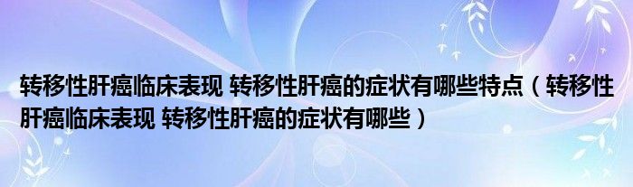 轉(zhuǎn)移性肝癌臨床表現(xiàn) 轉(zhuǎn)移性肝癌的癥狀有哪些特點(diǎn)（轉(zhuǎn)移性肝癌臨床表現(xiàn) 轉(zhuǎn)移性肝癌的癥狀有哪些）