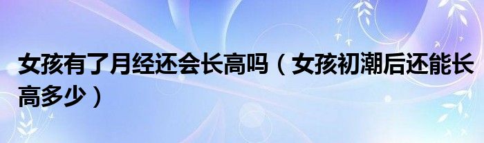 女孩有了月經(jīng)還會(huì)長(zhǎng)高嗎（女孩初潮后還能長(zhǎng)高多少）