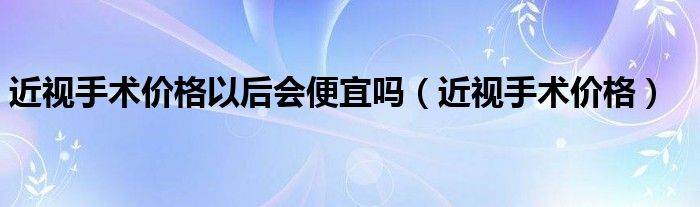 近視手術價格以后會便宜嗎（近視手術價格）