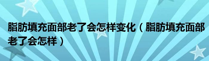 脂肪填充面部老了會怎樣變化（脂肪填充面部老了會怎樣）