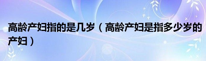 高齡產婦指的是幾歲（高齡產婦是指多少歲的產婦）