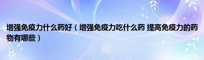 增強免疫力什么藥好（增強免疫力吃什么藥 提高免疫力的藥物有哪些）