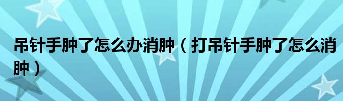 吊針手腫了怎么辦消腫（打吊針手腫了怎么消腫）