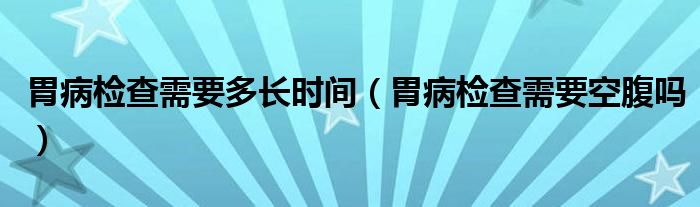 胃病檢查需要多長時間（胃病檢查需要空腹嗎）