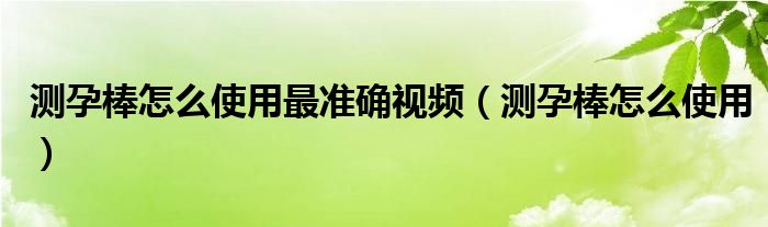 測孕棒怎么使用最準(zhǔn)確視頻（測孕棒怎么使用）