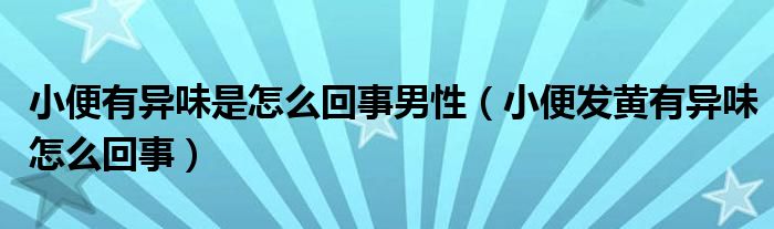 小便有異味是怎么回事男性（小便發(fā)黃有異味怎么回事）