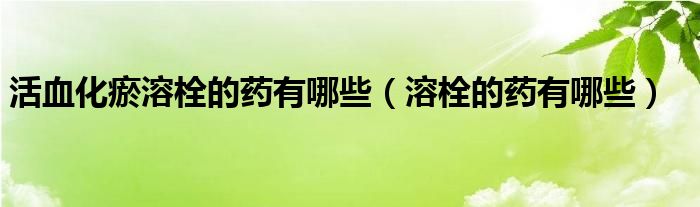 活血化瘀溶栓的藥有哪些（溶栓的藥有哪些）