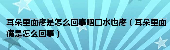 耳朵里面疼是怎么回事咽口水也疼（耳朵里面痛是怎么回事）