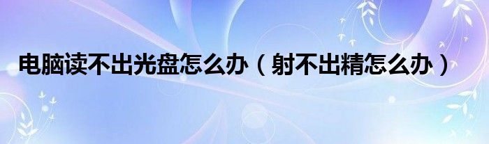 電腦讀不出光盤怎么辦（射不出精怎么辦）