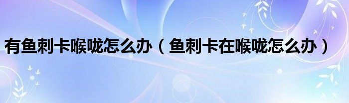 有魚(yú)刺卡喉嚨怎么辦（魚(yú)刺卡在喉嚨怎么辦）