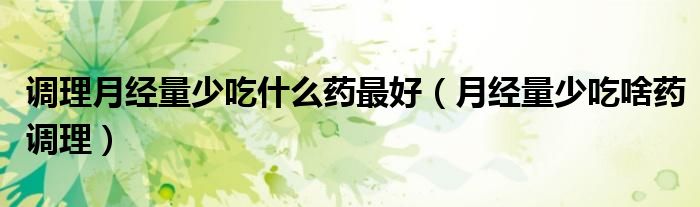 調理月經(jīng)量少吃什么藥最好（月經(jīng)量少吃啥藥調理）