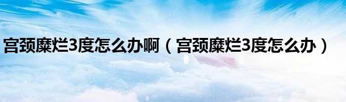 宮頸糜爛3度怎么辦?。▽m頸糜爛3度怎么辦）