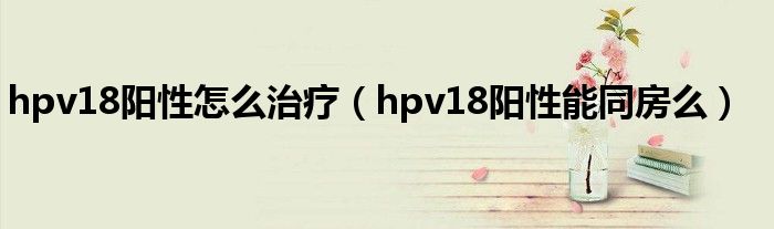 hpv18陽(yáng)性怎么治療（hpv18陽(yáng)性能同房么）