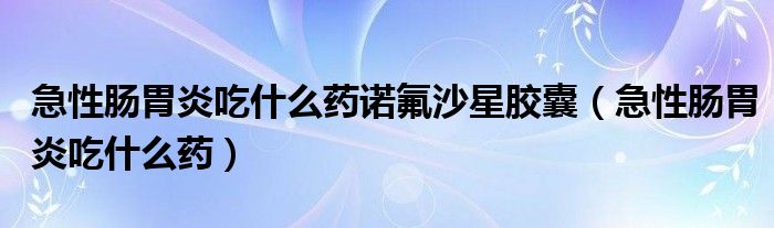 急性腸胃炎吃什么藥諾氟沙星膠囊（急性腸胃炎吃什么藥）