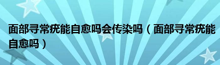 面部尋常疣能自愈嗎會(huì)傳染嗎（面部尋常疣能自愈嗎）