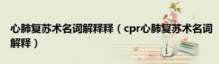 心肺復蘇術(shù)名詞解釋釋（cpr心肺復蘇術(shù)名詞解釋）