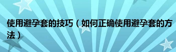 使用避孕套的技巧（如何正確使用避孕套的方法）