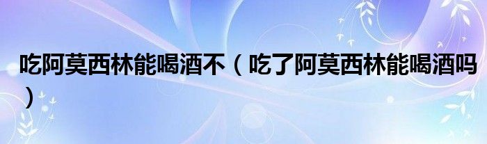 吃阿莫西林能喝酒不（吃了阿莫西林能喝酒嗎）