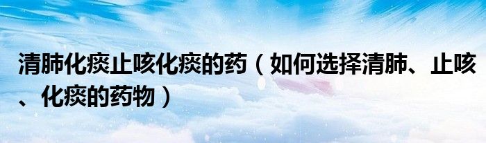 清肺化痰止咳化痰的藥（如何選擇清肺、止咳、化痰的藥物）