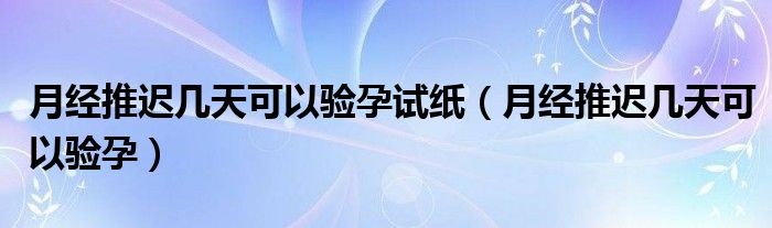 月經(jīng)推遲幾天可以驗孕試紙（月經(jīng)推遲幾天可以驗孕）