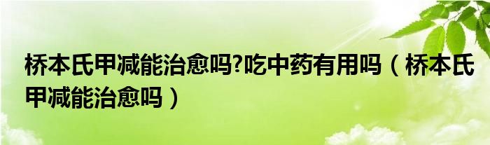 橋本氏甲減能治愈嗎?吃中藥有用嗎（橋本氏甲減能治愈嗎）