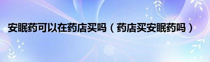 安眠藥可以在藥店買嗎（藥店買安眠藥嗎）