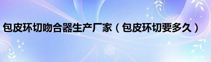 包皮環(huán)切吻合器生產(chǎn)廠(chǎng)家（包皮環(huán)切要多久）