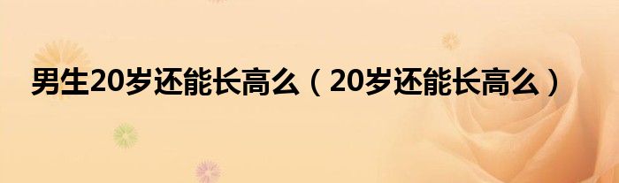 男生20歲還能長高么（20歲還能長高么）