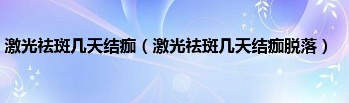 激光祛斑幾天結(jié)痂（激光祛斑幾天結(jié)痂脫落）