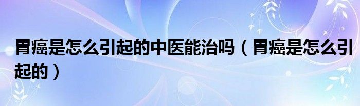 胃癌是怎么引起的中醫(yī)能治嗎（胃癌是怎么引起的）