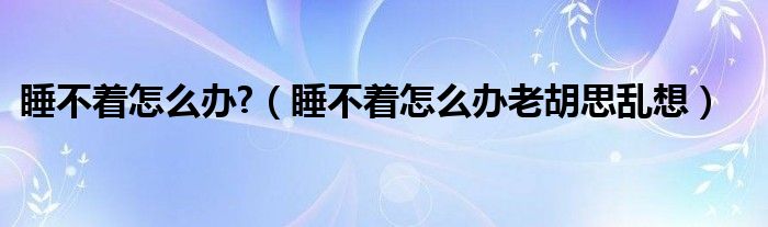 睡不著怎么辦?（睡不著怎么辦老胡思亂想）