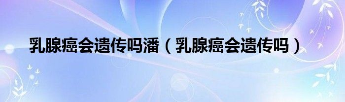 乳腺癌會(huì)遺傳嗎潘（乳腺癌會(huì)遺傳嗎）