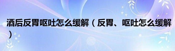 酒后反胃嘔吐怎么緩解（反胃、嘔吐怎么緩解）