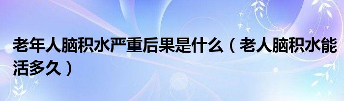 老年人腦積水嚴(yán)重后果是什么（老人腦積水能活多久）