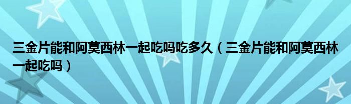 三金片能和阿莫西林一起吃嗎吃多久（三金片能和阿莫西林一起吃嗎）