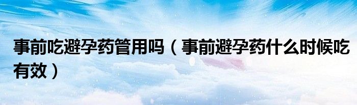 事前吃避孕藥管用嗎（事前避孕藥什么時候吃有效）