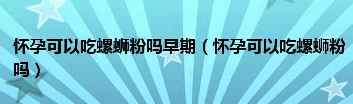 懷孕可以吃螺螄粉嗎早期（懷孕可以吃螺螄粉嗎）