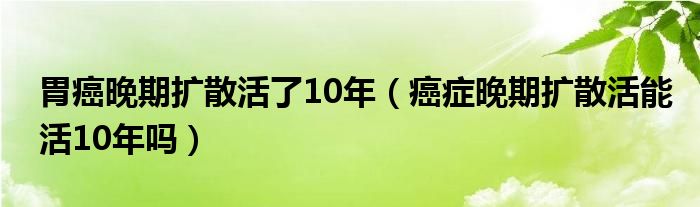 胃癌晚期擴散活了10年（癌癥晚期擴散活能活10年嗎）