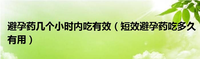 避孕藥幾個小時內吃有效（短效避孕藥吃多久有用）