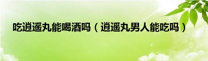 吃逍遙丸能喝酒嗎（逍遙丸男人能吃嗎）