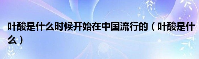 葉酸是什么時(shí)候開(kāi)始在中國(guó)流行的（葉酸是什么）