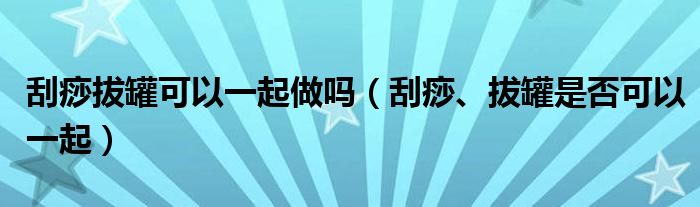 刮痧拔罐可以一起做嗎（刮痧、拔罐是否可以一起）