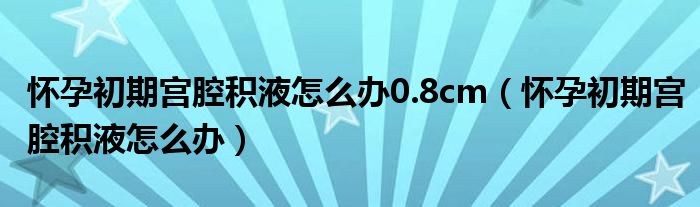 懷孕初期宮腔積液怎么辦0.8cm（懷孕初期宮腔積液怎么辦）