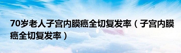 70歲老人子宮內(nèi)膜癌全切復發(fā)率（子宮內(nèi)膜癌全切復發(fā)率）