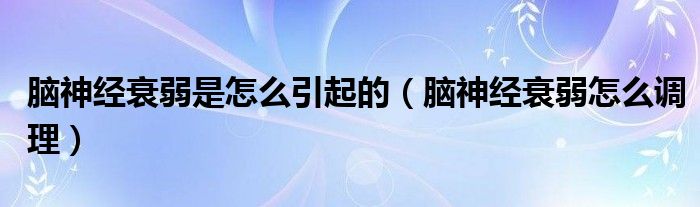 腦神經(jīng)衰弱是怎么引起的（腦神經(jīng)衰弱怎么調理）