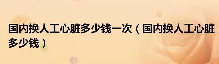 國(guó)內(nèi)換人工心臟多少錢一次（國(guó)內(nèi)換人工心臟多少錢）