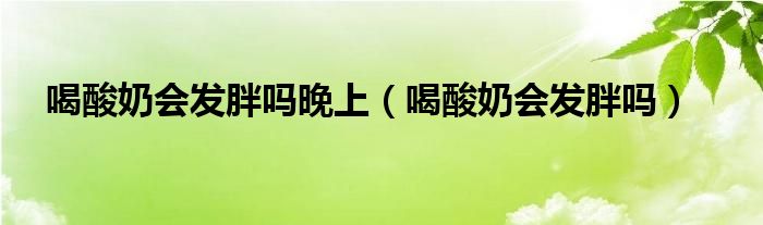 喝酸奶會(huì)發(fā)胖嗎晚上（喝酸奶會(huì)發(fā)胖嗎）