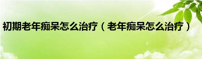 初期老年癡呆怎么治療（老年癡呆怎么治療）