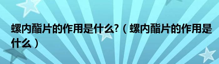 螺內酯片的作用是什么?（螺內酯片的作用是什么）