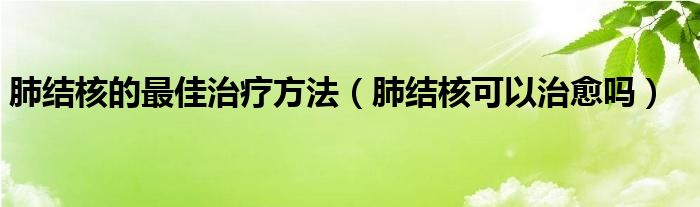 肺結(jié)核的最佳治療方法（肺結(jié)核可以治愈嗎）